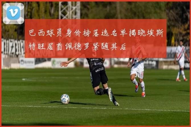 巴西球员身价榜落选名单揭晓埃斯特旺居首佩德罗紧随其后