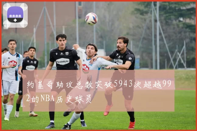 约基奇助攻总数突破5943次超越992的NBA历史球员