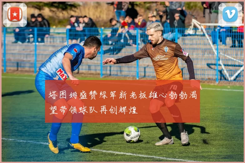 塔图姆盛赞绿军新老板雄心勃勃渴望带领球队再创辉煌