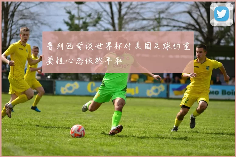 普利西奇谈世界杯对美国足球的重要性心态依然平和