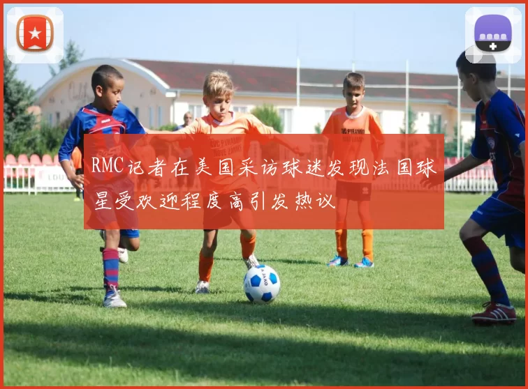 RMC记者在美国采访球迷发现法国球星受欢迎程度高引发热议
