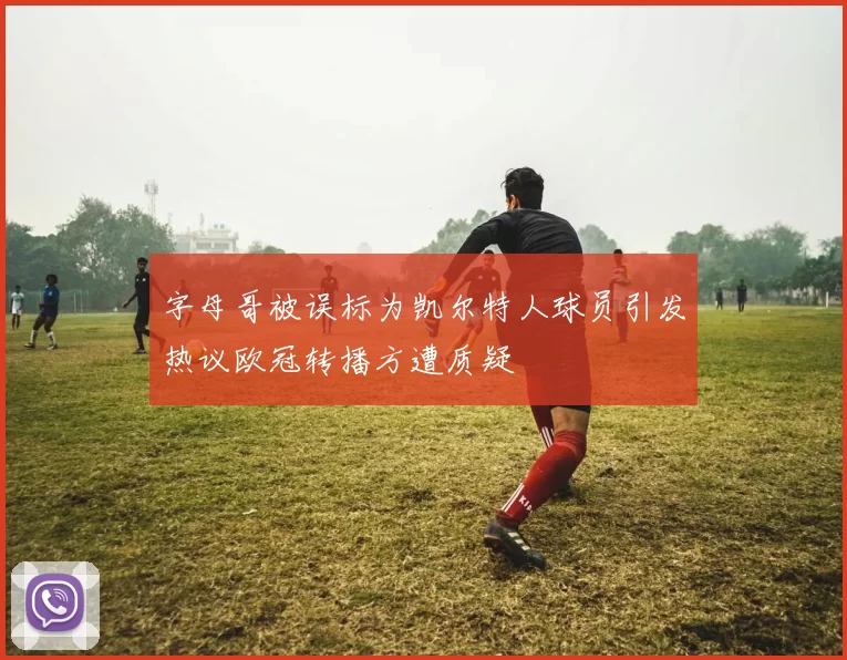 字母哥被误标为凯尔特人球员引发热议欧冠转播方遭质疑