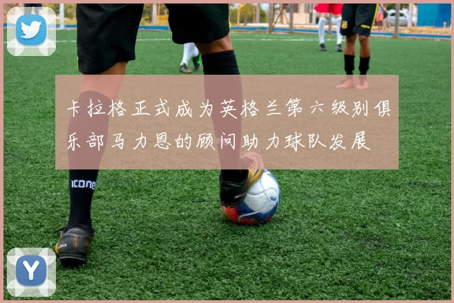 卡拉格正式成为英格兰第六级别俱乐部马力恩的顾问助力球队发展