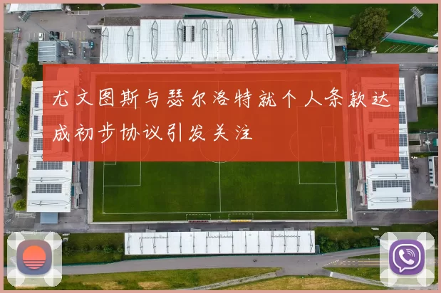 尤文图斯与瑟尔洛特就个人条款达成初步协议引发关注