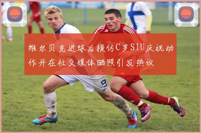 维尔贝克进球后模仿C罗SIU庆祝动作并在社交媒体晒照引发热议