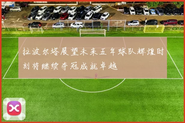 拉波尔塔展望未来五年球队辉煌时刻将继续夺冠成就卓越