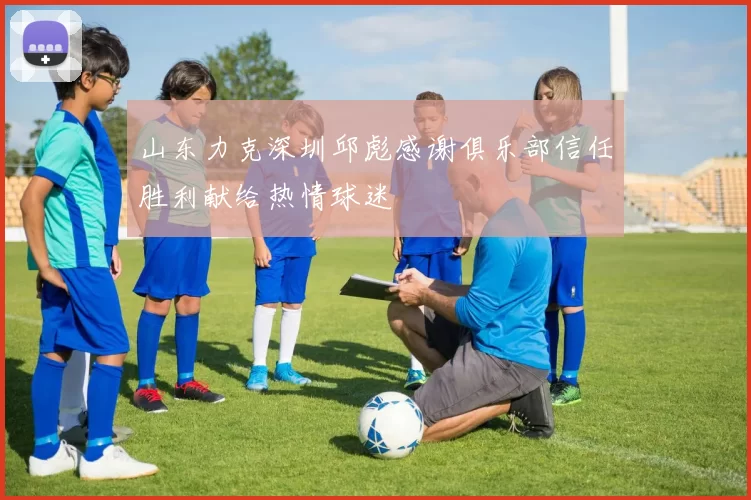 山东力克深圳邱彪感谢俱乐部信任胜利献给热情球迷