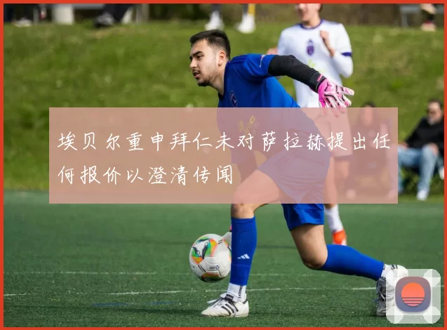 埃贝尔重申拜仁未对萨拉赫提出任何报价以澄清传闻