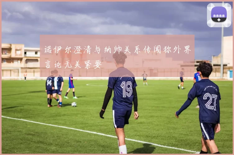 诺伊尔澄清与纳帅关系传闻称外界言论无关紧要