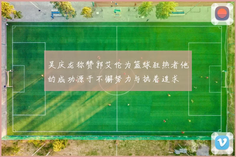 吴庆龙称赞郭艾伦为篮球狂热者他的成功源于不懈努力与执着追求