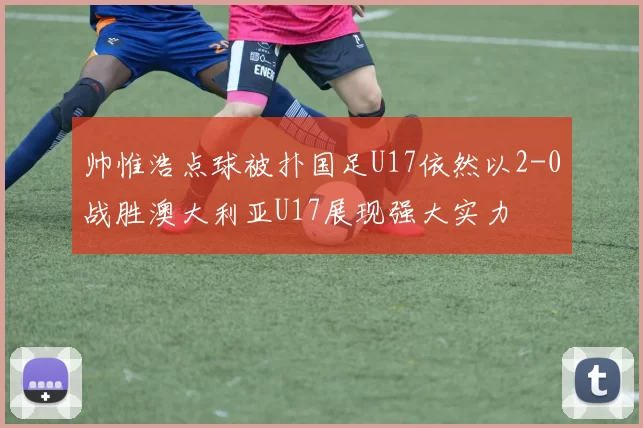 帅惟浩点球被扑国足U17依然以2-0战胜澳大利亚U17展现强大实力