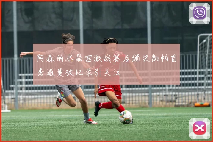 阿森纳水晶宫激战赛后颁奖凯帕首秀道曼破纪录引关注